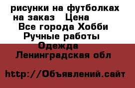 рисунки на футболках на заказ › Цена ­ 600 - Все города Хобби. Ручные работы » Одежда   . Ленинградская обл.